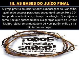 A Igreja precisa anunciar a todos a mensagem do Evangelho,
ganhando pessoas para Jesus enquanto é tempo. Hoje é 0
tempo da oportunidade, o tempo da salvação. Que sejamos
como Noé que apregoou para sua geração o juízo do Senhor.
Muitos rejeitaram a mensagem de Noé, porém o dia da ira
não tardou a chegar.
 