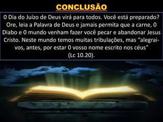 0 Dia do Juízo de Deus virá para todos. Você está preparado?
Ore, leia a Palavra de Deus e jamais permita que a carne, 0
Diabo e 0 mundo venham fazer você pecar e abandonar Jesus
Cristo. Neste mundo temos muitas tribulações, mas “alegrai-
vos, antes, por estar 0 vosso nome escrito nos céus"
(Lc 10.20).
 