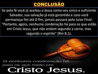 Se pela fé você já aceitou a Jesus como seu único e suficiente
Salvador, sua salvação já está garantida e caso você
permaneça fiel até 0 fim, jamais passará pelo Juízo Final:
"Portanto, agora, nenhuma condenação há para os que estão
em Cristo Jesus, que não andam segundo a carne, mas
segundo o espírito" (Rm 8.1).
 
