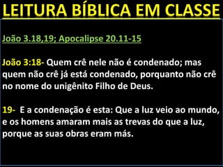 João 3.18,19; Apocalipse 20.11-15
João 3:18- Quem crê nele não é condenado; mas
quem não crê já está condenado, porquanto não crê
no nome do unigênito Filho de Deus.
19- E a condenação é esta: Que a luz veio ao mundo,
e os homens amaram mais as trevas do que a luz,
porque as suas obras eram más.
 