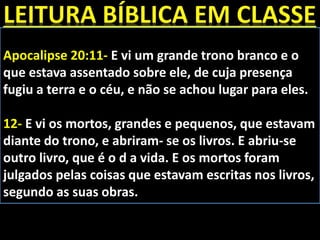 Apocalipse 20:11- E vi um grande trono branco e o
que estava assentado sobre ele, de cuja presença
fugiu a terra e o céu, e não se achou lugar para eles.
12- E vi os mortos, grandes e pequenos, que estavam
diante do trono, e abriram- se os livros. E abriu-se
outro livro, que é o d a vida. E os mortos foram
julgados pelas coisas que estavam escritas nos livros,
segundo as suas obras.
 