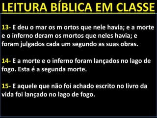 13- E deu o mar os m ortos que nele havia; e a morte
e o inferno deram os mortos que neles havia; e
foram julgados cada um segundo as suas obras.
14- E a morte e o inferno foram lançados no lago de
fogo. Esta é a segunda morte.
15- E aquele que não foi achado escrito no livro da
vida foi lançado no lago de fogo.
 
