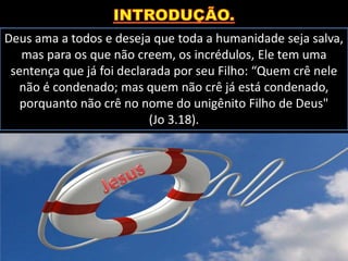Deus ama a todos e deseja que toda a humanidade seja salva,
mas para os que não creem, os incrédulos, Ele tem uma
sentença que já foi declarada por seu Filho: “Quem crê nele
não é condenado; mas quem não crê já está condenado,
porquanto não crê no nome do unigênito Filho de Deus"
(Jo 3.18).
 