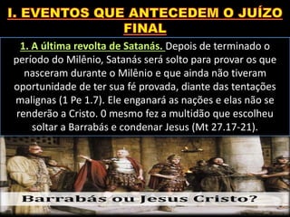 1. A última revolta de Satanás. Depois de terminado o
período do Milênio, Satanás será solto para provar os que
nasceram durante o Milênio e que ainda não tiveram
oportunidade de ter sua fé provada, diante das tentações
malignas (1 Pe 1.7). Ele enganará as nações e elas não se
renderão a Cristo. 0 mesmo fez a multidão que escolheu
soltar a Barrabás e condenar Jesus (Mt 27.17-21).
 