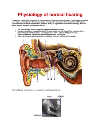 Physiology of normal hearing
This section explains the physiology of normal hearing using medical terminology. This review is organized
in a simple numbered order of events leading to hearing in the normal ear. In order to keep it fairly brief,
several anatomical details were omitted. Therefore, It may be a good idea to review the anatomy of the ear
before learning about the physiology of the ear.
1. The pinna funnels sound waves into the external auditory meatus
2. the external auditory meatus (along with the external ear and the shape of the head) provides a
resonant cavity which increases acoustic pressure from 1.5kHz to 7kHz (in humans).
3. sound waves reach the tympanic membrane and cause it to vibrate
4. these vibrations are transmitted to the middle ear ossicles ( malleus, incus, stapes)
5. the middle ear ossicles act as an impedance-matching transformer.
 