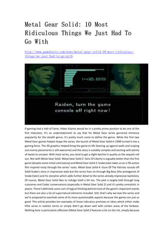 Metal Gear Solid: 10 Most
Ridiculous Things We Just Had To
Go With
http://www.gamebasin.com/news/metal-gear-solid-10-most-ridiculous-
things-we-just-had-to-go-with
If gaming had a Hall of Fame, Hideo Kojima would be in a pretty prime position to be one of the 
first  inductees.  It’s  an  understatement  to  say  that  his  Metal  Gear  series  garnered  immense 
popularity for the stealth genre; it’s pretty much come to define the genre. While the first two 
Metal Gear games helped shape the series, the launch of Metal Gear Solid in 1998 turned it into a 
gaming force. The 3D graphics helped bring the game to life (leaning up against walls and scoping 
out enemy placements is still awesome) and the story is suitably complex and exciting with plenty 
of twists to uncover. With most series, you tend to get a slight decline in quality as the sequels roll 
out. Not with Metal Gear Solid. Metal Gear Solid 2: Sons Of Liberty is arguably better than the first 
game (despite some initial controversy) and Metal Gear Solid 3: Snake Eater takes us on a 70s action 
film inspired romp through the series’ roots. Metal Gear Solid 4: Guns Of The Patriots rounds off 
Solid Snake’s story in impressive style but the series lives on through Big Boss (the protagonist of 
Snake Eater) and his storyline which adds further detail to the series already impressive backstory. 
Of course, Metal Gear Solid likes to indulge itself a bit too. The plot is largely told through long 
cutscenes and Codec conversations (especially in Metal Gear Solid 2) and it’s pretty unrealistic in 
places. There’s definitely some sort of logical thinking behind most of the game’s important events 
but there are also a lot of supernatural elements included. Still, that’s why we love the series and 
we’re prepared to overlook some of its more questionable aspects because the games are just so 
good. This article provides ten examples of those ridiculous premises or ideas which either make 
little sense in realistic terms or simply didn’t go down well with certain areas of the fanbase. 
Nothing here is particularly offensive (Metal Gear Solid 2 features a lot on this list, simply because 
 