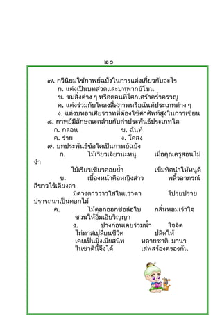 ๒๐

      ๗. กวีนิยมใช้กำพย์ฉบังในกำรแต่งเกี่ยวกับอะไร
         ก. แต่งเป็นบทสวดและบทพำกย์โขน
         ข. ชมสิ่งต่ำง ๆ หรือตอนที่โศกเศร้ำครำ่ำครวญ
         ค. แต่งร่วมกับโคลงสี่สุภำพหรือฉันท์ประเภทต่ำง ๆ
         ง. แต่งบทอำเศียรวำทที่ต้องใช้คำำศัพท์สูงในกำรเขียน
      ๘. กำพย์มีลักษณะคล้ำยกับคำำประพันธ์ประเภทใด
        ก. กลอน                   ข. ฉันท์
        ค. ร่ำย                   ง. โคลง
      ๙. บทประพันธ์ขอใดเป็นกำพย์ฉบัง
                      ้
          ก.         ไม้เรียวเจียวนะหนู     เมือคุณครูสอนไม่
                                                ่
จำำ
              ไม้เรียวเชียวคอยยำ้ำ                  เข็มทิศนำำให้หนูดี
          ข.         เบืองหน้ำคือหญิงสำว
                        ้                                พลิวอำภรณ์
                                                            ้
สีขำวไร้เดียงสำ
               มีดวงดำววำวใสในแววตำ                      โปรยปรำย
ปรำรถนำเป็นดอกไม้
       ค.            ไม้ดอกออกช่อล้อใบ              กลินหอมเร้ำใจ
                                                       ่
                ชวนให้อมเอิบวิญญำ
                          ิ่
               ง.                ปำงก่อนเคยร่วมนำ้ำ      ใจจิต
                ไถ่ทำสเปลียนชีวต  ่    ิ            ปลิดให้
                เคยเป็นมิงเมียสนิท
                               ่              หลำยชำติ มำนำ
                ในชำตินจงได้ ี้ ึ             เสพสร้องครองกัน
 