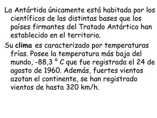 La Antártida únicamente está habitada por los
  científicos de las distintas bases que los
  países firmantes del Tratado Antártico han
  establecido en el territorio. 
Su clima es caracterizado por temperaturas
  frías. Posee la temperatura más baja del
  mundo, -88,3 ° C que fue registrada el 24 de
  agosto de 1960. Además, fuertes vientos
  azotan el continente, se han registrado
  vientos de hasta 320 km/h.
 