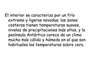 El interior se caracteriza por un frío
  extremo y ligeras nevadas; las zonas
  costeras tienen temperaturas suaves,
  niveles de precipitaciones más altos, y la
  península Antártica carece de un clima
  mucho más cálido y húmedo en el que son
  habituales las temperaturas sobre cero.
 