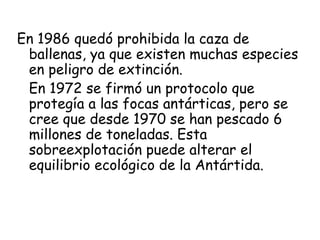 En 1986 quedó prohibida la caza de
 ballenas, ya que existen muchas especies
 en peligro de extinción.
 En 1972 se firmó un protocolo que
 protegía a las focas antárticas, pero se
 cree que desde 1970 se han pescado 6
 millones de toneladas. Esta
 sobreexplotación puede alterar el
 equilibrio ecológico de la Antártida.
 