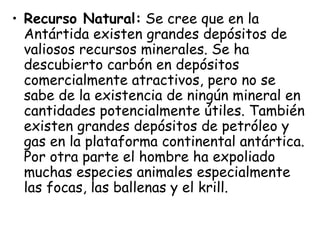 • Recurso Natural: Se cree que en la
  Antártida existen grandes depósitos de
  valiosos recursos minerales. Se ha
  descubierto carbón en depósitos
  comercialmente atractivos, pero no se
  sabe de la existencia de ningún mineral en
  cantidades potencialmente útiles. También
  existen grandes depósitos de petróleo y
  gas en la plataforma continental antártica.
  Por otra parte el hombre ha expoliado
  muchas especies animales especialmente
  las focas, las ballenas y el krill.
 