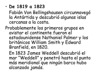 • De 1819 a 1823
  Fabián Von Bellingshausen circunnavegó
  la Antártida y descubrió algunas islas
  cercanas a la costa.
Probablemente los primeros grupos en
  avistar el continente fueron el
  estadounidense Nathaniel Palmer y los
  británicos William Smith y Edward
  Branfield, en 1820.
  En 1823 James Weddell descubrió el
  mar “Weddell” y penetró hasta el punto
  más meridional que ningún barco hubo
  alcanzado jamás.
 