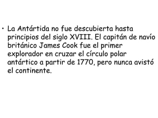 • La Antártida no fue descubierta hasta
  principios del siglo XVIII. El capitán de navío
  británico James Cook fue el primer
  explorador en cruzar el círculo polar
  antártico a partir de 1770, pero nunca avistó
  el continente.
 