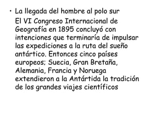 • La llegada del hombre al polo sur
  El VI Congreso Internacional de
  Geografía en 1895 concluyó con
  intenciones que terminaría de impulsar
  las expediciones a la ruta del sueño
  antártico. Entonces cinco países
  europeos; Suecia, Gran Bretaña,
  Alemania, Francia y Noruega
  extendieron a la Antártida la tradición
  de los grandes viajes científicos
 