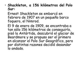 • Shackleton, a 156 kilómetros del Polo
  Sur:
  Ernest Shackleton se embarcó en
  febrero de 1907 en un pequeño barco
  foquero, el Nimrod.
  El 9 de enero de 1909, se encontraba a
  tan sólo 156 kilómetros de conseguirlo,
  pisó la Antártida, descubrió el glaciar de
  Beardmore y se propuso ser el primero
  en alcanzar el Polo Sur Geográfico, pero
  por distintas razones decidió desandar
  lo andado.
 