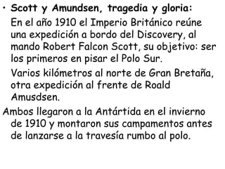 • Scott y Amundsen, tragedia y gloria:
  En el año 1910 el Imperio Británico reúne
  una expedición a bordo del Discovery, al
  mando Robert Falcon Scott, su objetivo: ser
  los primeros en pisar el Polo Sur.
  Varios kilómetros al norte de Gran Bretaña,
  otra expedición al frente de Roald
  Amusdsen.
Ambos llegaron a la Antártida en el invierno
  de 1910 y montaron sus campamentos antes
  de lanzarse a la travesía rumbo al polo.
 