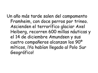 Un año más tarde salen del campamento
 Framheim, con doce perros por trineo.
 Ascienden el terrorífico glaciar Axel
 Heiberg, recorren 600 millas náuticas y
 el 14 de diciembre Amundsen y sus
 cuatro compañeros alcanzan los 90º
 míticos, ¡Ya habían llegado al Polo Sur
 Geográfico!
 