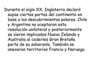 Durante el siglo XX, Inglaterra declaró
 suyas ciertas partes del continente en
 base a los descubrimientos polares. Chile
 y Argentina no aceptaron esta
 resolución unilateral y posteriormente
 se vieron implicados Nueva Zelanda y
 Australia al cederles Gran Bretaña
 parte de su soberanía. También se
 anexaron territorios Francia y Noruega.
 