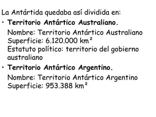 La Antártida quedaba así dividida en:
• Territorio Antártico Australiano.
  Nombre: Territorio Antártico Australiano
  Superficie: 6.120.000 km² 
  Estatuto político: territorio del gobierno
  australiano
• Territorio Antártico Argentino.
  Nombre: Territorio Antártico Argentino
  Superficie: 953.388 km²  
 