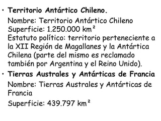 • Territorio Antártico Chileno.
  Nombre: Territorio Antártico Chileno
  Superficie: 1.250.000 km²  
  Estatuto político: territorio perteneciente a
  la XII Región de Magallanes y la Antártica
  Chilena (parte del mismo es reclamado
  también por Argentina y el Reino Unido).
• Tierras Australes y Antárticas de Francia
  Nombre: Tierras Australes y Antárticas de
  Francia
  Superficie: 439.797 km² 
 