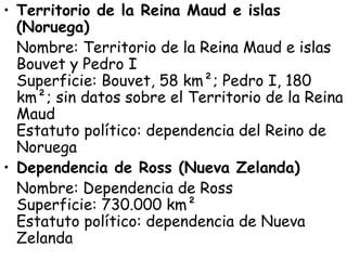 • Territorio de la Reina Maud e islas
  (Noruega)
  Nombre: Territorio de la Reina Maud e islas
  Bouvet y Pedro I 
  Superficie: Bouvet, 58 km²; Pedro I, 180
  km²; sin datos sobre el Territorio de la Reina
  Maud 
  Estatuto político: dependencia del Reino de
  Noruega
• Dependencia de Ross (Nueva Zelanda)
  Nombre: Dependencia de Ross 
  Superficie: 730.000 km²  
  Estatuto político: dependencia de Nueva
  Zelanda
 
