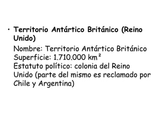 • Territorio Antártico Británico (Reino
  Unido)
  Nombre: Territorio Antártico Británico 
  Superficie: 1.710.000 km² 
  Estatuto político: colonia del Reino
  Unido (parte del mismo es reclamado por
  Chile y Argentina)
 