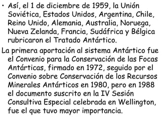 • Así, el 1 de diciembre de 1959, la Unión
  Soviética, Estados Unidos, Argentina, Chile,
  Reino Unido, Alemania, Australia, Noruega,
  Nueva Zelanda, Francia, Sudáfrica y Bélgica
  rubricaron el Tratado Antártico.
La primera aportación al sistema Antártico fue
  el Convenio para la Conservación de las Focas
  Antárticas, firmado en 1972, seguido por el
  Convenio sobre Conservación de los Recursos
  Minerales Antárticos en 1980, pero en 1988
  el documento suscrito en la IV Sesión
  Consultiva Especial celebrada en Wellington,
  fue el que tuvo mayor importancia.
 