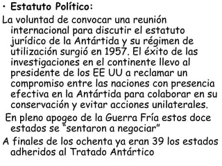 • Estatuto Político:
La voluntad de convocar una reunión
  internacional para discutir el estatuto
  jurídico de la Antártida y su régimen de
  utilización surgió en 1957. El éxito de las
  investigaciones en el continente llevo al
  presidente de los EE UU a reclamar un
  compromiso entre las naciones con presencia
  efectiva en la Antártida para colaborar en su
  conservación y evitar acciones unilaterales.
 En pleno apogeo de la Guerra Fría estos doce
  estados se “sentaron a negociar”
A finales de los ochenta ya eran 39 los estados
  adheridos al Tratado Antártico
 