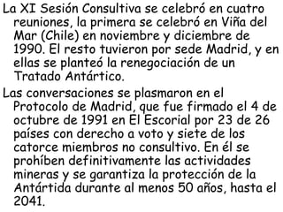 La XI Sesión Consultiva se celebró en cuatro
  reuniones, la primera se celebró en Viña del
  Mar (Chile) en noviembre y diciembre de
  1990. El resto tuvieron por sede Madrid, y en
  ellas se planteó la renegociación de un
  Tratado Antártico.
Las conversaciones se plasmaron en el
  Protocolo de Madrid, que fue firmado el 4 de
  octubre de 1991 en El Escorial por 23 de 26
  países con derecho a voto y siete de los
  catorce miembros no consultivo. En él se
  prohíben definitivamente las actividades
  mineras y se garantiza la protección de la
  Antártida durante al menos 50 años, hasta el
  2041.
 