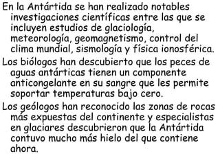En la Antártida se han realizado notables
  investigaciones científicas entre las que se
  incluyen estudios de glaciología,
  meteorología, geomagnetismo, control del
  clima mundial, sismología y física ionosférica.
Los biólogos han descubierto que los peces de
  aguas antárticas tienen un componente
  anticongelante en su sangre que les permite
  soportar temperaturas bajo cero.
Los geólogos han reconocido las zonas de rocas
  más expuestas del continente y especialistas
  en glaciares descubrieron que la Antártida
  contuvo mucho más hielo del que contiene
  ahora.
 