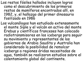 Los restos fósiles hallados incluyen logros
  como el descubrimiento de los primeros
  restos de mamíferos encontrados allí, en
  1982, y, el hallazgo del primer dinosaurio
  fosilizado en 1986
Los vulcanólogos han estudiado extensamente
  el monte Siple y el volcán en activo del monte
  Erebus y científicos franceses han colocado
  radiotransmisores en los icebergs para seguir
  su movimiento y representantes de los
  gobiernos de Arabia Saudita y Australia han
  considerado la posibilidad de remolcar
  icebergs a regiones áridas necesitadas de
  agua, también se realizaron estudios sobre el
  calentamiento global del continente.
 