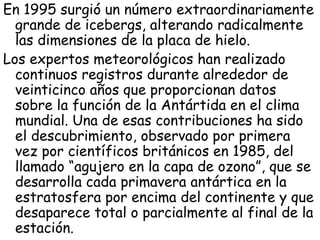En 1995 surgió un número extraordinariamente
  grande de icebergs, alterando radicalmente
  las dimensiones de la placa de hielo.
Los expertos meteorológicos han realizado
  continuos registros durante alrededor de
  veinticinco años que proporcionan datos
  sobre la función de la Antártida en el clima
  mundial. Una de esas contribuciones ha sido
  el descubrimiento, observado por primera
  vez por científicos británicos en 1985, del
  llamado “agujero en la capa de ozono”, que se
  desarrolla cada primavera antártica en la
  estratosfera por encima del continente y que
  desaparece total o parcialmente al final de la
  estación.
 