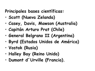 Principales bases científicas:
• Scott (Nueva Zelanda)
• Casey, Davis, Mawson (Australia)
• Capitán Arturo Prat (Chile)
• General Belgrano II (Argentina)
• Byrd (Estados Unidos de América)
• Vostok (Rusia)
• Halley Bay (Reino Unido)
• Dumont d´Urville (Francia). 
 
