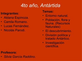4to año, Antártida
                           Temas:
Integrantes:
                           • Entorno natural.
• Aldana Espinoza.
                           • Población, flora y
• Camila Romano.
                             fauna. (Recursos
• Lucas Fernández.           Naturales)
• Nicolás Parodi.          • El descubrimiento.
                           • División política y
                             tratado Antártico.
                           • Investigación
                             científica.

Profesora:
• Silvia García Raddino.
 