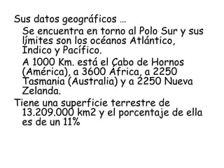 Sus datos geográficos …
  Se encuentra en torno al Polo Sur y sus
  límites son los océanos Atlántico,
  Índico y Pacífico.
  A 1000 Km. está el Cabo de Hornos
  (América), a 3600 África, a 2250
  Tasmania (Australia) y a 2250 Nueva
  Zelanda.
Tiene una superficie terrestre de
  13.209.000 km2 y el porcentaje de ella
  es de un 11%
 
