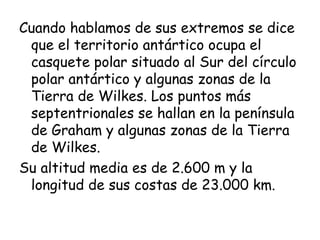 Cuando hablamos de sus extremos se dice
 que el territorio antártico ocupa el
 casquete polar situado al Sur del círculo
 polar antártico y algunas zonas de la
 Tierra de Wilkes. Los puntos más
 septentrionales se hallan en la península
 de Graham y algunas zonas de la Tierra
 de Wilkes.
Su altitud media es de 2.600 m y la
 longitud de sus costas de 23.000 km. 
 