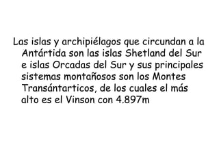 Las islas y archipiélagos que circundan a la
  Antártida son las islas Shetland del Sur
  e islas Orcadas del Sur y sus principales
  sistemas montañosos son los Montes
  Transántarticos, de los cuales el más
  alto es el Vinson con 4.897m
 