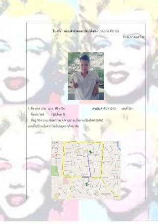 ใบงาน แบบสารวจและประวัติของ นาย บวร ศิริวานิข
                                                                          ชั้น ม.6/14เลขที่39




1. ชื่อ-สกุล นาย บวร ศิริวานิช                       เลขประจาตัว 44240   เลขที่ 39
   ชื่อเล่น ไอซ์     กรุ๊ปเลือด B
   ที่อยู่ 76/4 ถนน นันทาราม ต.หายยา อ.เมือง จ.เชียงใหม่ 50100
แผนที่ไปบ้านเริ่มจากโรงเรียนยุพราชวิทยาลัย
 