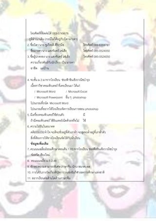 โทรศัพท์ที่ติดต่อได้ 083-5749676
 ภูมิลาเนาเดิม (กรณีไม่ได้อยู่กับบิดามารดา) ..
2. ชื่อบิดา นาย ชูเกีรยติ ศิริวานิช            โทรศัพท์ 089-6359781
   ชื่อมารดา นาง แสงจันทร์ แซ่เฮ้ง             โทรศัพท์ 085-0524050
3. ชื่อผู้ปกครอง นาง แสงจันทร์ แซ่เฮ้ง         โทรศัพท์ 085-0524050
   ความเกี่ยวพันธ์กับนักเรียน เป็น มารดา
   อาชีพ แม่บ้าน

4. จบชั้น ม.3 มาจากโรงเรียน ช่องฟ้าซินเซิงวาณิชบารุง
   เนื้อหา/วิชาคอมพิวเตอร์ ที่เคยเรียนมา ได้แก่
        / Microsoft Word           / Microsoft Excel
        / Microsoft Powerpoint อื่น ๆ photoshop
   โปรแกรมที่ถนัด Microsoft Word
   โปรแกรมที่อยากให้โรงเรียนจัดการเรียนการสอน photoshop
5. มีเครื่องคอมพิวเตอร์ใช้ส่วนตัว                มี
   ถ้ามีคอมพิวเตอร์ ใช้อินเทอร์เน็ตด้วยหรือไม่ ใช้
6. ความใฝ่ฝันในอนาคต
   คติธรรมประจาใจ จะดีจะชั่วอยู่ที่ตัวเราทา จะสูงจะต่าอยู่ที่เราทาตัว
   สิ่งที่ต้องการให้ทางโรงเรียนจัดให้กับนักเรียน
   ข้อมูลเพิ่มเติม
7. คะแนนเฉลี่ยมัธยมศึกษาตอนต้น 1.83 จากโรงเรียน ช่องฟ้สซินเซิงวาณิชบารุง
    จังหวัด เชียงใหม่
8. คะแนนเฉลี่ย ม.5 2.48
9. ทักษะ/ความสามารถพิเศษ ภาษาจีน นักบาสเกตบอล
10. การได้รับรางวัลเกียรติบัตร การแข่งขันกีฬาเขตการศึกษาแห่งชาติ
11. อยากเรียนต่อด้านใดด้านภาษาจีน
 