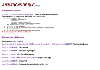 ANIMATIONS DE RUE Gratuit
Campement romain
Du lundi 20 au vendredi 24 août de 10h à 18h - Jardin de la Verrerie,Trinquetaille
Démonstrations et ateliers pour les familles - Par la Légion VI Ferrata
   •   10h - 18h : atelier jeux de table
                   atelier écriture sur tablettes de cire
                   atelier médecine
                   visite du camp et du matériel de campement
                   démonstration et commentaire sur la fabrication du scutum impérial
   •   10h30 - 12h : l’alimentation dans le camp autour du feu de bois
   •   11h -12h / 16h - 17h : atelier lampes à huile
   •   11h - 12h / 14h - 15h / 17h - 18h : atelier petit légionnaire (position de combat, marche au pas et entrainement)
   •   14h - 17h : atelier cordonnerie
   •   10h, 11h30, 14h, 16h et 17h30 : démonstrations militaires par les légionnaires
Fermeture exceptionnelle à 16h45 le mardi 21 août



Combats de gladiateurs
Démonstration - Par le groupe ACTA.
Lundi 20, samedi 25 et dimanche 26 à 10h30 / mercredi 22, vendredi 24 et dimanche 26 août à 14h30 - Place Henri-de-Bornier
Lundi 20 août à 11h30 - Place Voltaire
Mardi 21 août à 16h45 - Place de la République
Mercredi 22 août à 11h30 - Place Paul Doumer
Mercredi 22 août à 15h30 / samedi 25 août à 11h30 - Espace Van-Gogh
Jeudi 23 août à 10h30 - Jardin d'été
Jeudi 23 août à 11h30 - Esplanade Charles-de-Gaulle, bd des Lices
                                                                                                                             12
 