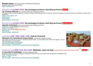 Mosaïque antique - Par Véronique Pinguet du Petit Atelier de l'Emporte-pièce.
Participez à la création d'une mosaïque collective !
Gratuit - Á partir de 3 ans

Mercredi 22 août de 9h45 à 12h30 - Site archéologique de Glanum à Saint-Rémy-de-Provence Nouveau
Les 12 travaux d'Hercule- Avec le service éducatif du site archéologique de Glanum.
Une visite-jeu pour découvrir le site et la légende de ce héros de la mythologie romaine, vénéré jadis à Glanum. A l'issue des 12 épreuves, les enfants pourront peindre leur propre monstre mythique sur céramique, tels les
peintres grecs.
Adultes : 11.5 € - Enfants : 7.5 €
À partir de 6 ans
Places limitées
Infos et inscription : 04 90 92 35 07

Mercredi 22 août de 9h45 à 12h30 - Site archéologique de Glanum à Saint-Rémy-de-Provence Nouvelle version
Apprentis archéologues - Avec le service éducatif du site archéologique de Glanum.
Au programme : jeu de piste archéologique et chantier de fouille !
Adultes : 11.5 € - Enfants : 7.5 €
À partir de 7 ans Présence obligatoire d'un adulte
Places limitées
Infos et inscription : 04 90 92 35 07


Jeudi 23 août 9h30 - 12h30 / 14h30 - 17h30 - Palais de l'Archevêché
Fabrication d'un instrument de musique antique - Avec Edo Pols, professeur de musique.
Venez fabriquer des instruments de musique en céramique inspirés de l'Antiquité. Une belle manière de faire travailler votre imagination, votre sens
artistique et de découvrir la musique antique !
Tarif : 8 € la demi-journée ou 15 € la journée
À partir de 8 ans - Limité à 10 personnes
Infos et inscription : 04 90 93 19 55 ou au stand Accueil place de la République
                                                                                                                                                                 © Arelate




Vendredi 24 août à 10h30, 11h15, 15h et 15h45 - Médiathèque, espace Van-Gogh En partenariat avec la médiathèque d'Arles et                                                                            Nouveau 
Le casse-tête de l'archéologue - Avec des archéologues de l'Inrap.
Manipulation et initiation à la démarche archéologique. Quatre sessions de fouilles de 45 min chacune. Atelier couplé à des projections à la médiathèque (cf. p7).
Gratuit - 10 enfants par groupe
Pour les 7 - 11 ans
Infos et inscription : 04 90 93 19 55 ou au stand Accueil place de la République



                                                                                                                                                                                                                          16
 