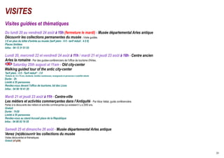 VISITES
Visites guidées et thématiques
Du lundi 20 au vendredi 24 août à 15h (fermeture le mardi) - Musée départemental Arles antique
Découvrir les collections permanentes du musée - Visite guidée.
3 € en plus du billet d'entrée au musée (tarif plein : 6 € - tarif réduit : 4.5 €)
Places limitées
Infos : 04 13 31 51 03

Lundi 20, mercredi 22 et vendredi 24 août à 11h / mardi 21 et jeudi 23 août à 18h - Centre ancien
Arles la romaine - Par des guides-conférenciers de l'office de tourisme d'Arles.
     Saturday 25th august at 11am - Old city-center
Walking guided tour of the antic city-center
Tarif plein : 6 € - Tarif réduit* : 3 €
*Enfants de 12 à 18 ans, étudiants, familles nombreuses, enseignants et personnes à mobilité réduite
Durée : 2h
Limité à 35 personnes
Rendez-vous devant l'office de tourisme, bd des Lices
Infos : 04 90 18 41 20

Mardi 21 et jeudi 23 août à 11h - Centre-ville
Les métiers et activités commerçantes dans l’Antiquité - Par Alice Vallat, guide conférencière.
Partez à la découverte des métiers et activités commerçantes qui existaient il y a 2000 ans.
Gratuit
Durée : 1h30
Limité à 35 personnes
Rendez-vous au stand Accueil place de la République
Infos : 04 90 93 19 55

Samedi 25 et dimanche 26 août - Musée départemental Arles antique
Venez (re)découvrir les collections du musée
Visites découvertes et thématiques.
Gratuit (cf p24).



                                                                                                       20
 