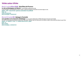 Visites autour d'Arles
Mardi 21 août à 10h et 15h30 - Saint-Rémy-de-Provence
Le site archéologique de Glanum - Par des guides-conférenciers du site.
Au pied des Alpilles, le site archéologique de Glanum révèle un urbanisme exemplaire et d'importants monuments religieux et civils.
Adultes : 7,50 € - Jusqu'à 26 ans : gratuit (sur présentation d'un justificatif)
Durée : 2h
Limité à 25 personnes
Infos et inscription : 04 90 92 35 07

Mercredi 22 août à 10h - Barbegal à Fontvieille
Les aqueducs et la meunerie de Barbegal - Par une guide-conférencière de l'Office Municipal de Tourisme de Fontvieille.
Une visite d’un site exceptionnel pensée pour le grand public, alliant rigueur historique, plaisir de la découverte et convivialité en mettant en fête le patrimoine antique du pays d’Arles.
Adultes : 2 € - Enfants 6 - 12 ans : 1 € - Enfants moins de 6 ans : gratuit
Durée : 1h
Places limitées
Infos et inscription : 04 90 54 67 49




                                                                                                                                                                                                21
 