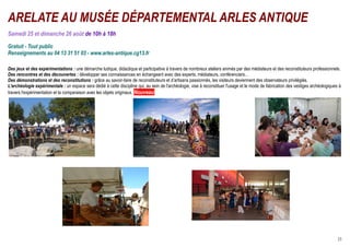 ARELATE AU MUSÉE DÉPARTEMENTAL ARLES ANTIQUE
Samedi 25 et dimanche 26 août de 10h à 18h

Gratuit - Tout public
Renseignements au 04 13 31 51 03 - www.arles-antique.cg13.fr

Des jeux et des expérimentations : une démarche ludique, didactique et participative à travers de nombreux ateliers animés par des médiateurs et des reconstituteurs professionnels.
Des rencontres et des découvertes : développer ses connaissances en échangeant avec des experts, médiateurs, conférenciers...
Des démonstrations et des reconstitutions : grâce au savoir-faire de reconstituteurs et d’artisans passionnés, les visiteurs deviennent des observateurs privilégiés.
L'archéologie expérimentale : un espace sera dédié à cette discipline qui, au sein de l'archéologie, vise à reconstituer l'usage et le mode de fabrication des vestiges archéologiques à
travers l'expérimentation et la comparaison avec les objets originaux. Nouveau




 © Mdaa                                                                                                                                  © G. Bonfils




                                                                                                     © HL. Cases

                               © B. Legoff




                                                                                                                                                                                      23
 