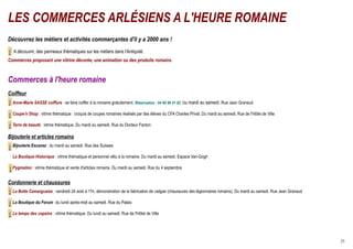 LES COMMERCES ARLÉSIENS A L'HEURE ROMAINE
Découvrez les métiers et activités commerçantes d'il y a 2000 ans !
  A découvrir, des panneaux thématiques sur les métiers dans l'Antiquité.
Commerces proposant une vitrine décorée, une animation ou des produits romains.



Commerces à l'heure romaine
Coiffeur
  Anne-Marie SASSE coiffure : se faire coiffer à la romaine gratuitement. Réservation : 04 90 96 41 82. Du mardi au samedi. Rue Jean Granaud

  Coupe'n Shop : vitrine thématique : croquis de coupes romaines réalisés par des élèves du CFA Charles Privat. Du mardi au samedi. Rue de l'Hôtel de Ville

  Terre de beauté : vitrine thématique. Du mardi au samedi. Rue du Docteur Fanton

Bijouterie et articles romains
  Bijouterie Escanez : du mardi au samedi. Rue des Suisses

  La Boutique Historique : vitrine thématique et personnel vêtu à la romaine. Du mardi au samedi. Espace Van-Gogh

  Pygmalion : vitrine thématique et vente d'articles romains. Du mardi au samedi. Rue du 4 septembre


Cordonnerie et chaussures
  La Botte Camarguaise : vendredi 24 août à 11h, démonstration de la fabrication de caligae (chaussures des légionnaires romains). Du mardi au samedi. Rue Jean Granaud

  La Boutique du Forum : du lundi après-midi au samedi. Rue du Palais

  Le temps des copains : vitrine thématique. Du lundi au samedi. Rue de l'Hôtel de Ville




                                                                                                                                                                          25
 