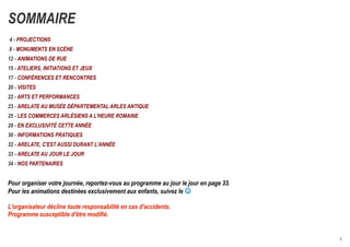 SOMMAIRE
4 - PROJECTIONS
8 - MONUMENTS EN SCÈNE
12 - ANIMATIONS DE RUE
15 - ATELIERS, INITIATIONS ET JEUX
17 - CONFÉRENCES ET RENCONTRES
20 - VISITES
22 - ARTS ET PERFORMANCES
23 - ARELATE AU MUSÉE DÉPARTEMENTAL ARLES ANTIQUE
25 - LES COMMERCES ARLÉSIENS A L'HEURE ROMAINE
29 - EN EXCLUSIVITÉ CETTE ANNÉE
30 - INFORMATIONS PRATIQUES
32 - ARELATE, C'EST AUSSI DURANT L'ANNÉE
33 - ARELATE AU JOUR LE JOUR
34 - NOS PARTENAIRES


Pour organiser votre journée, reportez-vous au programme au jour le jour en page 33.
Pour les animations destinées exclusivement aux enfants, suivez le 

L'organisateur décline toute responsabilité en cas d'accidents.
Programme susceptible d'être modifié.


                                                                                       3
 
