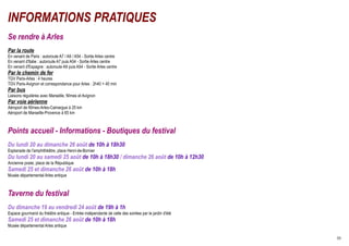 INFORMATIONS PRATIQUES
Se rendre à Arles
Par la route
En venant de Paris : autoroute A7 / A9 / A54 - Sortie Arles centre
En venant d'Italie : autoroute A7 puis A54 - Sortie Arles centre
En venant d'Espagne : autoroute A9 puis A54 - Sortie Arles centre
Par le chemin de fer
TGV Paris-Arles : 4 heures
TGV Paris-Avignon et correspondance pour Arles : 2h40 + 40 min
Par bus
Liaisons régulières avec Marseille, Nîmes et Avignon
Par voie aérienne
Aéroport de Nîmes-Arles-Camargue à 25 km
Aéroport de Marseille-Provence à 65 km



Points accueil - Informations - Boutiques du festival
Du lundi 20 au dimanche 26 août de 10h à 18h30
Esplanade de l'amphithéâtre, place Henri-de-Bornier
Du lundi 20 au samedi 25 août de 10h à 18h30 / dimanche 26 août de 10h à 12h30
Ancienne poste, place de la République
Samedi 25 et dimanche 26 août de 10h à 18h
Musée départemental Arles antique



Taverne du festival
Du dimanche 19 au vendredi 24 août de 19h à 1h
Espace gourmand du théâtre antique - Entrée indépendante de celle des soirées par le jardin d'été
Samedi 25 et dimanche 26 août de 10h à 18h
Musée départemental Arles antique

                                                                                                    30
 