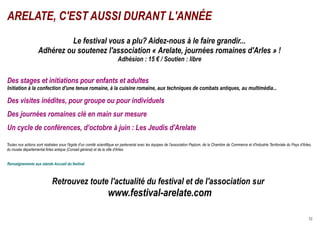ARELATE, C'EST AUSSI DURANT L'ANNÉE
                             Le festival vous a plu? Aidez-nous à le faire grandir...
                    Adhérez ou soutenez l'association « Arelate, journées romaines d'Arles » !
                                                                        Adhésion : 15 € / Soutien : libre


Des stages et initiations pour enfants et adultes
Initiation à la confection d'une tenue romaine, à la cuisine romaine, aux techniques de combats antiques, au multimédia...

Des visites inédites, pour groupe ou pour individuels
Des journées romaines clé en main sur mesure
Un cycle de conférences, d’octobre à juin : Les Jeudis d'Arelate

Toutes nos actions sont réalisées sous l'égide d'un comité scientifique en partenariat avec les équipes de l'association Peplum, de la Chambre de Commerce et d'Industrie Territoriale du Pays d'Arles,
du musée départemental Arles antique (Conseil général) et de la ville d'Arles.


Renseignements aux stands Accueil du festival



                             Retrouvez toute l'actualité du festival et de l'association sur
                                                                  www.festival-arelate.com

                                                                                                                                                                                                     32
 