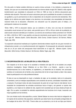 “Chile a mitad del Siglo XX”        7

Por otra parte no habían existido reformas en cuanto al área curricular, ni los métodos y programas de
estudio, sino que aun se conservaban prácticamente los mismos desde el siglo XIX. Debido a esta urgente
transformación que necesitaba la educación en Chile en 1965 se inicio la reforma educacional para
enfrentar esta situación. Para esto se buscan soluciones para que la posibilidad de acceder a la educación
se igualitaria y que la permanencia en ella no dependiera de la situación economía del estudiantes. Otro
objetivo de la reforma era poder integrar a los alumnos a la comunidad y las necesidades del desarrollo
nacional través de la educación, ofreciendo una educación que los preparara para el trabajo y la
participación creativa en la sociedad.

"Entre 1968 y 1970 la educación básica, que se extiende a 8 años, tuvo una tasa de crecimiento
acumulativo anual cercana al 6 por ciento, esto permitió que en 1970 un 95 por ciento de la población en
edad escolar estuviera atendida por el sistema. Los alumnos de enseñanza media aumentaron de 139.200
en 1964, a 332.00 en 1967, lo que significo una tasa de crecimiento anual superior al 20 por cierto". (Chile
en el siglo XX. Mariana Aylwin, Carlos Bascuñán, Sofía Correa, Cristian Gazmuri, Sol Serrano, Matías
Tagle, pág. 256).

"La expansión educacional realizada por el gobierno demócrata-cristiano requirió de una gran inversión en
infraestructura escolar y en el perfeccionamiento del magisterio. El presupuesto de educación represento
más de un 20 por ciento del presupuesto fiscal total"(Chile en el siglo XX.         Mariana Aylwin, Carlos
Bascuñán, Sofía Correa, Cristian Gazmuri, Sol Serrano, Matías Tagle, pág. 256).




1.3 INCORPORACIÓN DE LAS MUJER EN LA VIDA PÚBLICA.

   Con respecto al rol de la mujer en la sociedad a mediados del siglo XX no ha existido una amplia
   cobertura investigativa. Sergio Villalobos en su libro Chile y su Historia , apunta a que las
   transformaciones de la vida moderna, el capitalismo y el desarrollo de la industria, han provocado
   cambios en la estructura de la familia y las costumbres del rol de la mujer desde su labor más casera
   hasta la participación en la vida profesional laboral.

   El área en que se desempeña la mujer a mediados de siglo, se ha ampliado, tanto en la educación
   universitaria, como en trabajos especializados como sectores de servicio, actividades industriales, textil
   y vestuario. El principal motivo de esta incorporación de parte de la mujer hacia la vida laboral, fue la
   necesidad de complementar las entradas económicas hacia el hogar y así generar un aporte mas
   equitativo y una mejora en la calidad de vida, aspecto de la sociedad que se busca desde principio de
   siglo. Por su parte, la sociedad ha valorado especialmente las funciones de la mujer, buscando una
   mayor igualdad con los hombros.

   Con una mirada mucho más específica y social, Gabriel Salazar se evoca más hacia la indagación de
   la mujeres de los sectores más populares, explicando que estas fueron las principales protagonistas de
   las huelgas de los años 1914-1925. "Fueron ellas con su presencia y con la de sus hijos que hicieron
 
