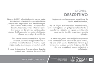 UNIVERSIDADE LUTERANA DO BRASIL
CAMPUS CARAZINHO
CURSO DE DESIGN
MANUAL PADRÃO CURSO DESIGN 15
MEMORIAL
DESCRITIVO
No ano de 1995 a familia Zanatta com os sócios
Vitor Zanatta e Gustavo Zanatta Both visando
ampliar seus negócios na área de alimentação,
adquiriram o Restaurante e Churrascaria do
Baixinho. Esse restaurante é referência como
churrascaria em Carazinho e região desde a
década de 60, por estar em ponto estratégico e
oferecer um produto de qualidade.
Pelo fato de o restaurante existir a algumas
décadas, seu nome e logotipo tornara-se
obsoletos, necessitando que os mesmos sejam
modernizados e adequados à realidade atual.
O nome Restaurante e Churrascaria do Baixinho
passará a ser chamado Viccenzo's Grill
Restaurante, em homenagem ao patriarca da
família, Viccenzo Zanatta,
Há um projeto de melhorias do estabelecimento,
com a instalação de um grill para melhor atender a
seus clientes e adaptar um espaço no restaurante
para atender também a reuniões e eventos
privados.
A reestruturação da marca objetiva-se por uma
nova identidade visual, baseada em cores neutras,
no caso foram usados dois tons de marrom, que
lembram as cores da comida, da carne, além de
dar uma sensação de leveza, praticidade e
sofisticação.
 